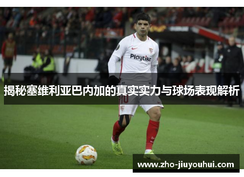 揭秘塞维利亚巴内加的真实实力与球场表现解析