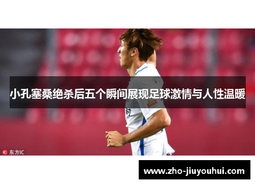 小孔塞桑绝杀后五个瞬间展现足球激情与人性温暖