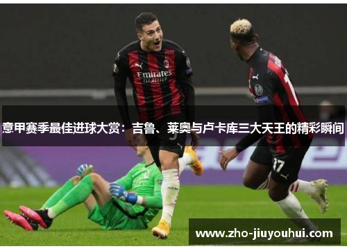 意甲赛季最佳进球大赏：吉鲁、莱奥与卢卡库三大天王的精彩瞬间