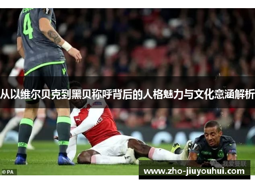 从以维尔贝克到黑贝称呼背后的人格魅力与文化意涵解析