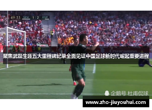 聚焦武磊生涯五大里程碑纪录全面见证中国足球新时代崛起重要进程