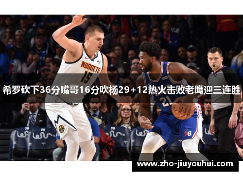 希罗砍下36分嘴哥16分吹杨29+12热火击败老鹰迎三连胜