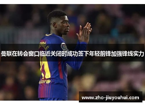 曼联在转会窗口临近关闭时成功签下年轻前锋加强锋线实力