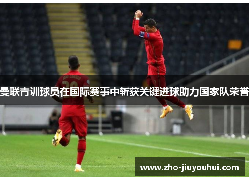 曼联青训球员在国际赛事中斩获关键进球助力国家队荣誉