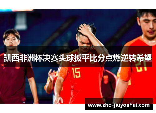 凯西非洲杯决赛头球扳平比分点燃逆转希望