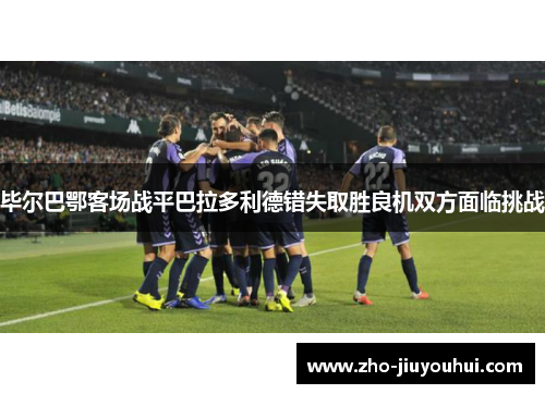 毕尔巴鄂客场战平巴拉多利德错失取胜良机双方面临挑战