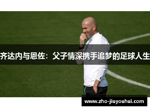 齐达内与恩佐:父子情深携手追梦的足球人生 齐达内与恩佐:父子情深携手追梦的足球人生